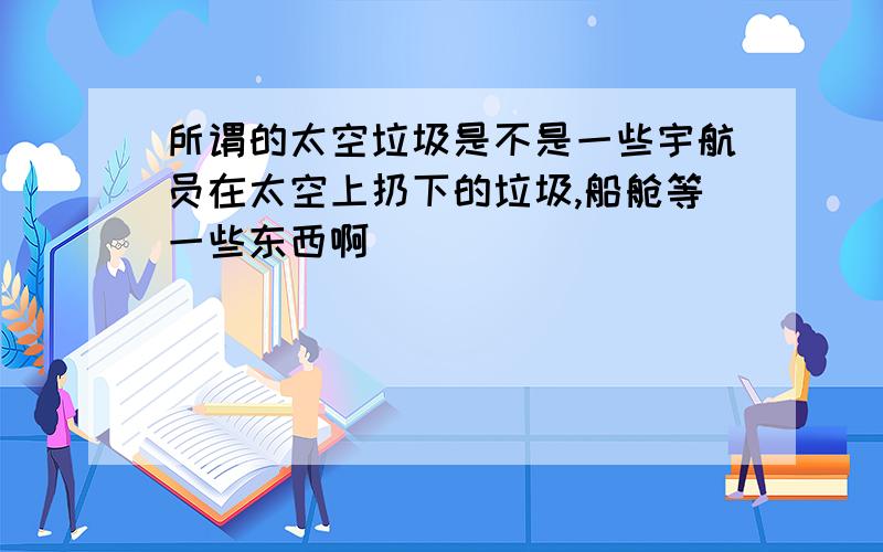 所谓的太空垃圾是不是一些宇航员在太空上扔下的垃圾,船舱等一些东西啊