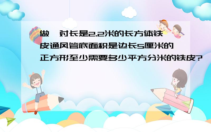 做一对长是2.2米的长方体铁皮通风管底面积是边长5厘米的正方形至少需要多少平方分米的铁皮?