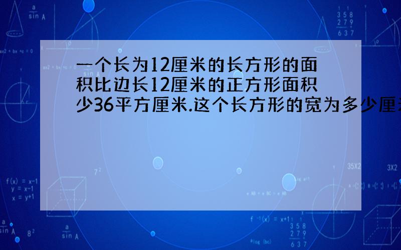 一个长为12厘米的长方形的面积比边长12厘米的正方形面积少36平方厘米.这个长方形的宽为多少厘米?求你们了!