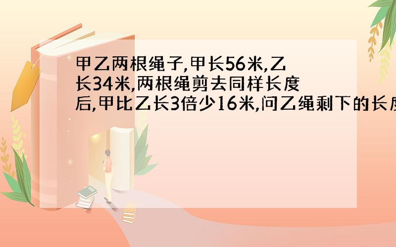 甲乙两根绳子,甲长56米,乙长34米,两根绳剪去同样长度后,甲比乙长3倍少16米,问乙绳剩下的长度是多少