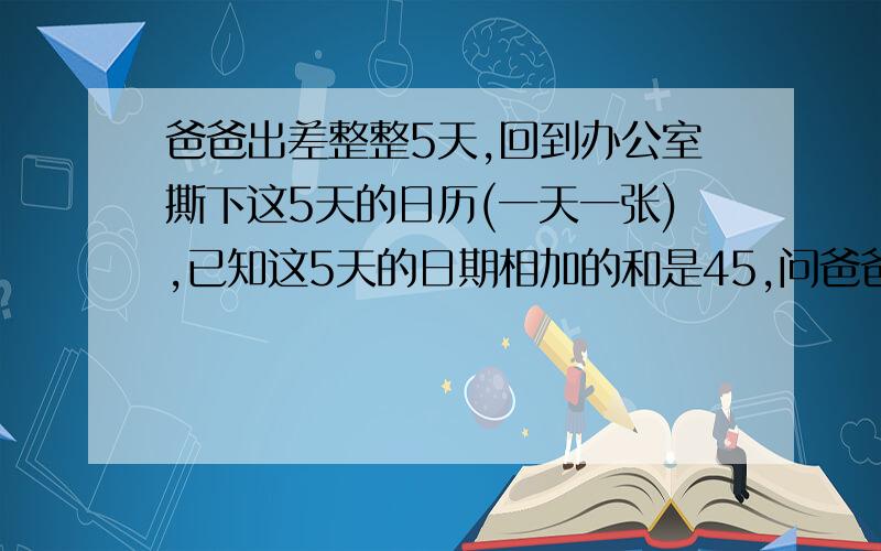 爸爸出差整整5天,回到办公室撕下这5天的日历(一天一张),已知这5天的日期相加的和是45,问爸爸出差是哪几天?