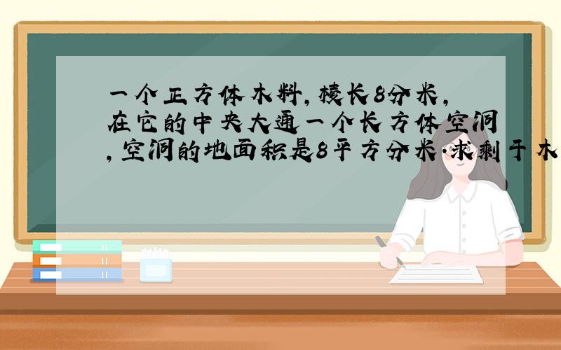 一个正方体木料,棱长8分米,在它的中央大通一个长方体空洞,空洞的地面积是8平方分米.求剩于木料的体积