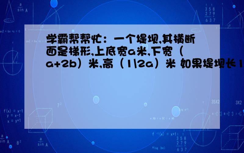 学霸帮帮忙：一个堤坝,其横断面是梯形,上底宽a米,下宽（a+2b）米,高（1\2a）米 如果堤坝长100米,那么体积是多