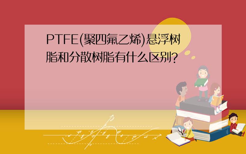 PTFE(聚四氟乙烯)悬浮树脂和分散树脂有什么区别?