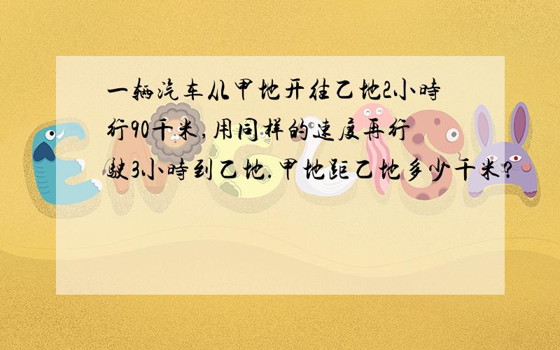 一辆汽车从甲地开往乙地2小时行90千米,用同样的速度再行驶3小时到乙地.甲地距乙地多少千米?