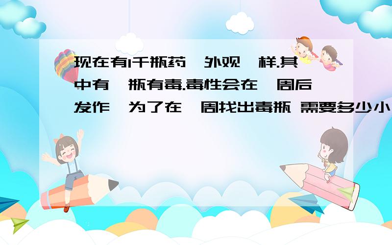 现在有1千瓶药,外观一样.其中有一瓶有毒.毒性会在一周后发作,为了在一周找出毒瓶 需要多少小白鼠?