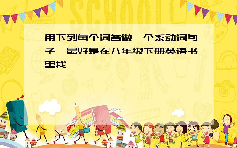 用下列每个词各做一个系动词句子,最好是在八年级下册英语书里找