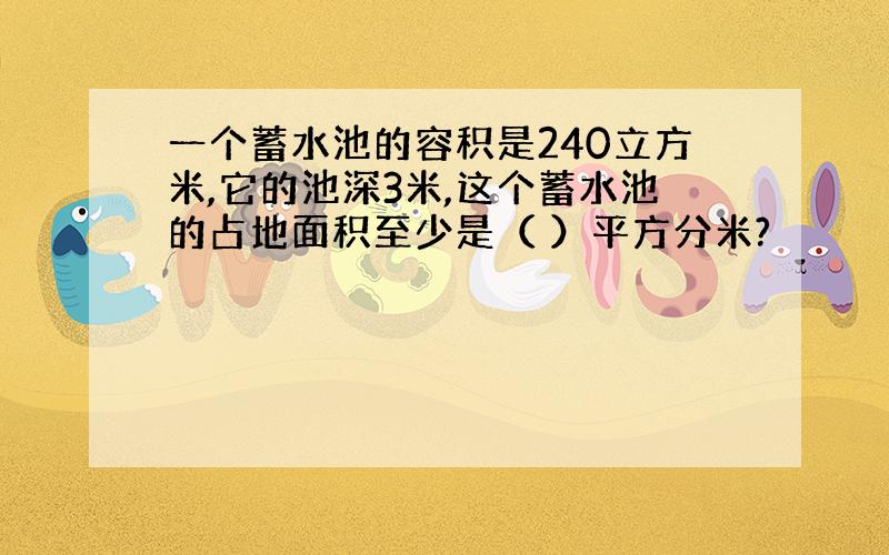 一个蓄水池的容积是240立方米,它的池深3米,这个蓄水池的占地面积至少是（ ）平方分米?