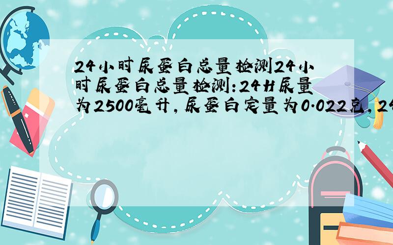 24小时尿蛋白总量检测24小时尿蛋白总量检测:24H尿量为2500毫升,尿蛋白定量为0.022克,24小时尿蛋白总量为