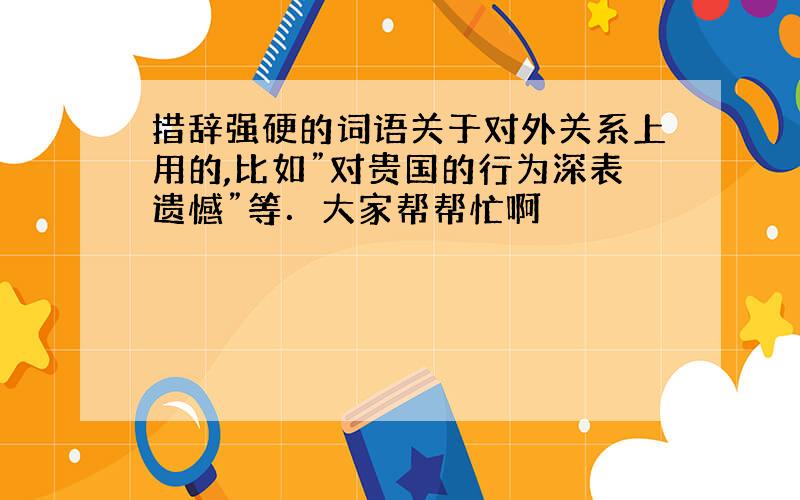 措辞强硬的词语关于对外关系上用的,比如”对贵国的行为深表遗憾”等．大家帮帮忙啊