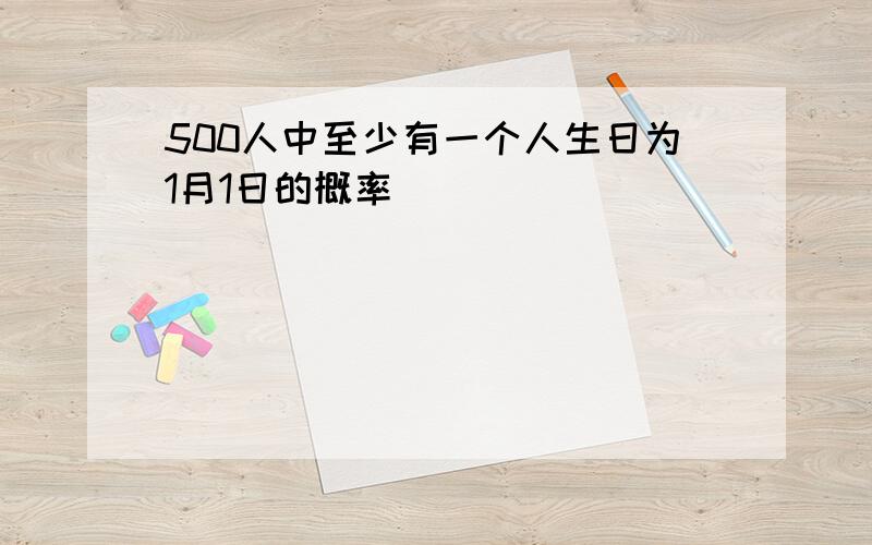 500人中至少有一个人生日为1月1日的概率