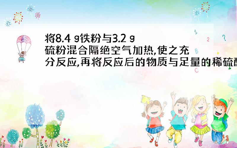 将8.4 g铁粉与3.2 g硫粉混合隔绝空气加热,使之充分反应,再将反应后的物质与足量的稀硫酸反应,