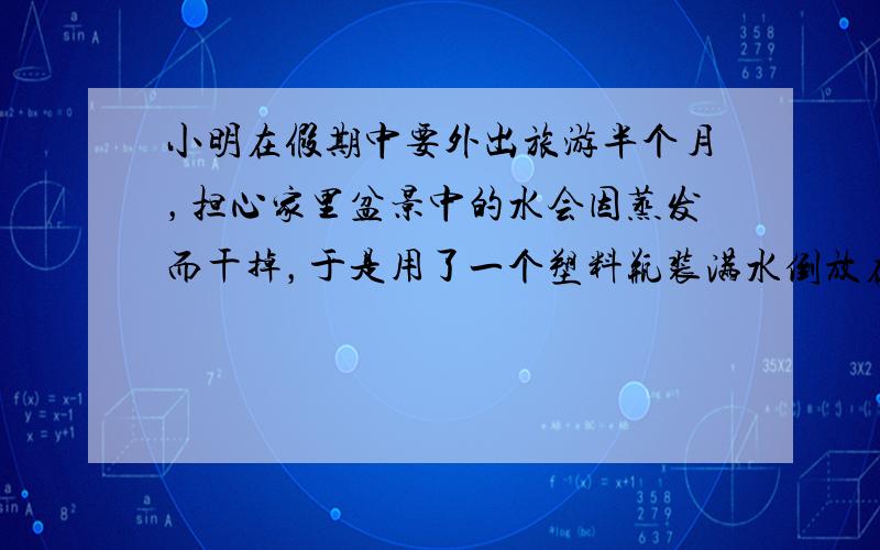 小明在假期中要外出旅游半个月，担心家里盆景中的水会因蒸发而干掉，于是用了一个塑料瓶装满水倒放在盆景中，瓶口刚刚被水浸没，