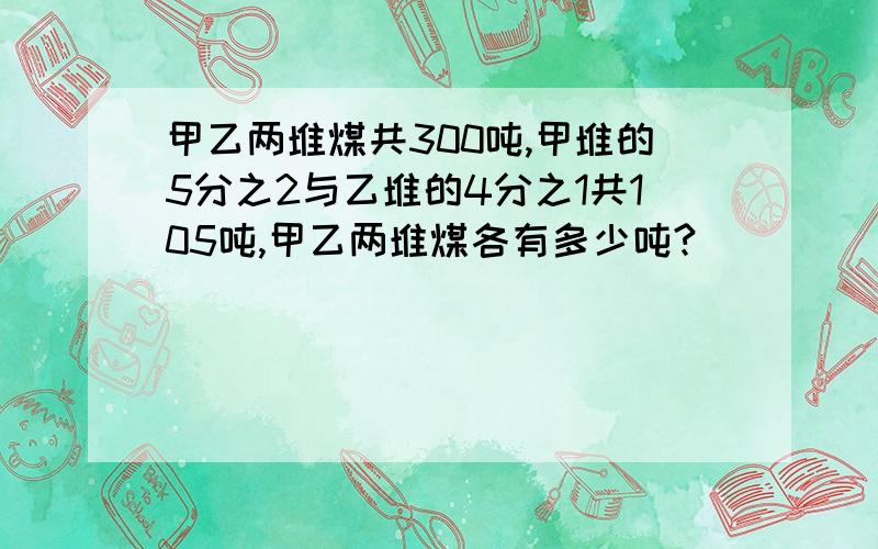 甲乙两堆煤共300吨,甲堆的5分之2与乙堆的4分之1共105吨,甲乙两堆煤各有多少吨?