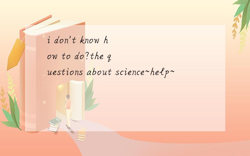 i don't know how to do?the questions about science~help~