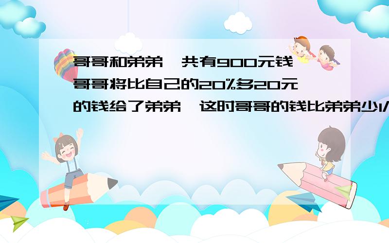 哥哥和弟弟一共有900元钱,哥哥将比自己的20%多20元的钱给了弟弟,这时哥哥的钱比弟弟少1/8.