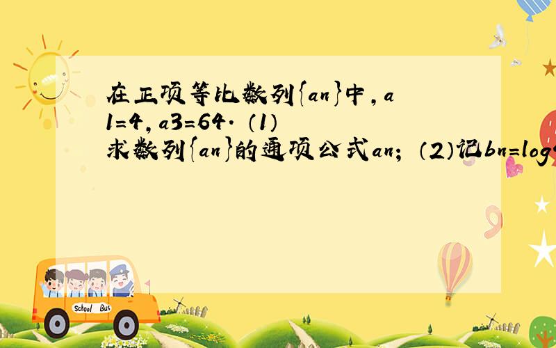 在正项等比数列{an}中,a1=4,a3=64． （1）求数列{an}的通项公式an； （2）记bn=log4an,求数