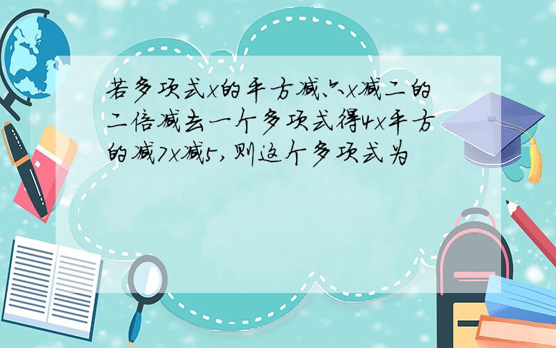 若多项式x的平方减六x减二的二倍减去一个多项式得4x平方的减7x减5,则这个多项式为