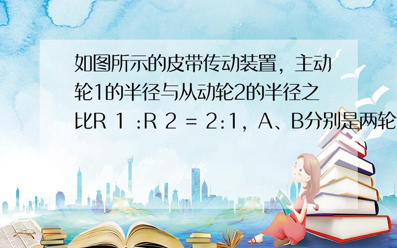 如图所示的皮带传动装置，主动轮1的半径与从动轮2的半径之比R 1 :R 2 = 2:1，A、B分别是两轮边缘上的点，假设