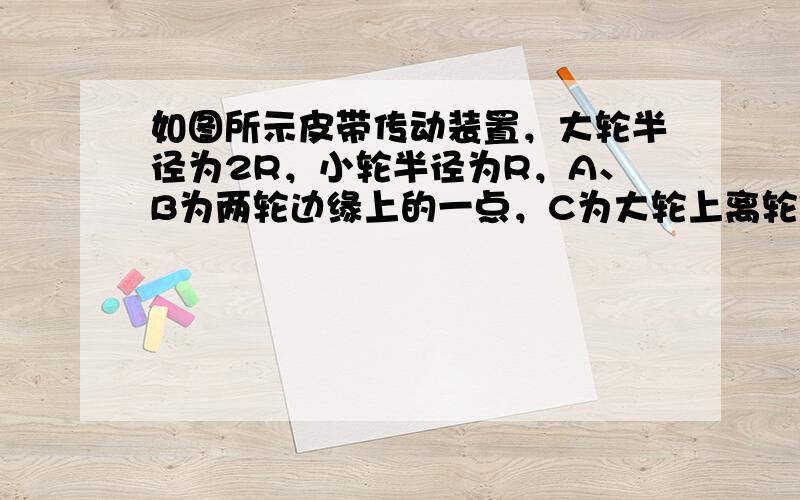 如图所示皮带传动装置，大轮半径为2R，小轮半径为R，A、B为两轮边缘上的一点，C为大轮上离轮轴距离为R处的一点，传动时皮