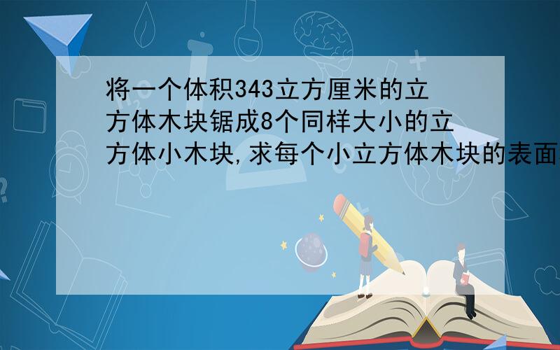 将一个体积343立方厘米的立方体木块锯成8个同样大小的立方体小木块,求每个小立方体木块的表面积.