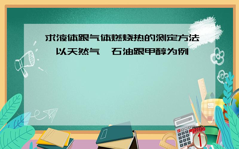 求液体跟气体燃烧热的测定方法,以天然气,石油跟甲醇为例