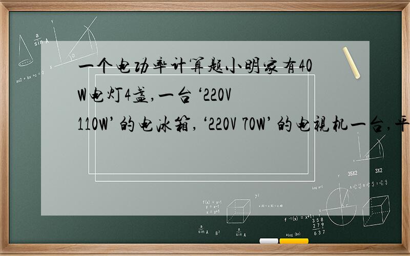 一个电功率计算题小明家有40W电灯4盏,一台‘220V 110W’的电冰箱,‘220V 70W’的电视机一台,平均每天用