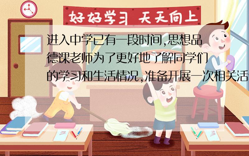 进入中学已有一段时间,思想品德课老师为了更好地了解同学们的学习和生活情况,准备开展一次相关活动