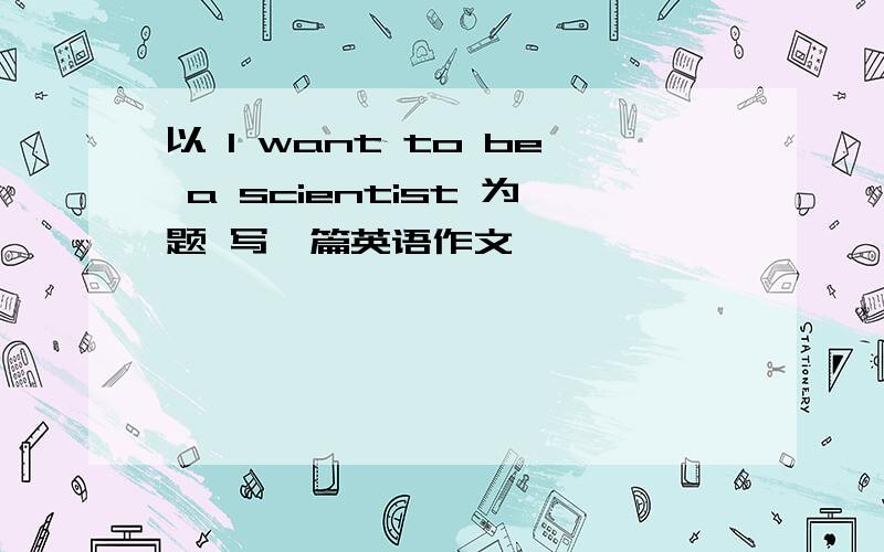 以 I want to be a scientist 为题 写一篇英语作文