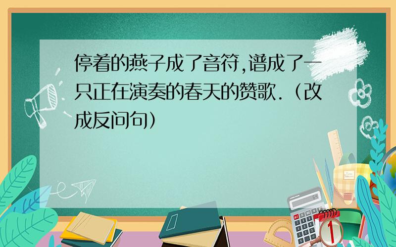 停着的燕子成了音符,谱成了一只正在演奏的春天的赞歌.（改成反问句）