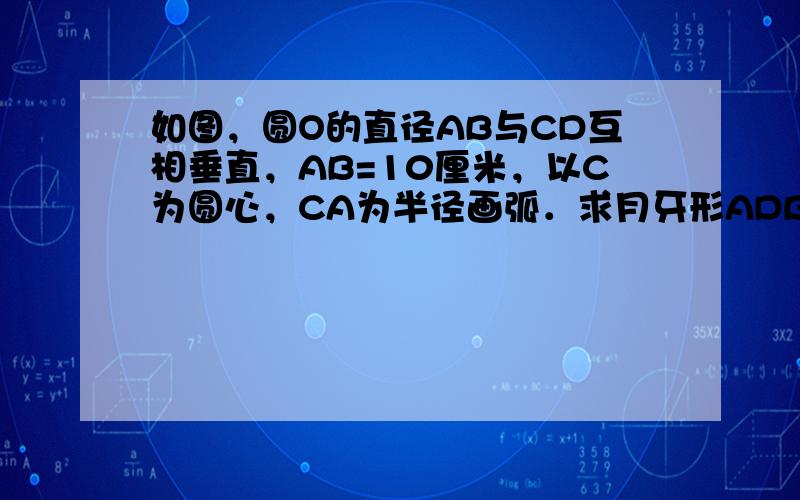 如图，圆O的直径AB与CD互相垂直，AB=10厘米，以C为圆心，CA为半径画弧．求月牙形ADBEA（阴影部分）的面积．