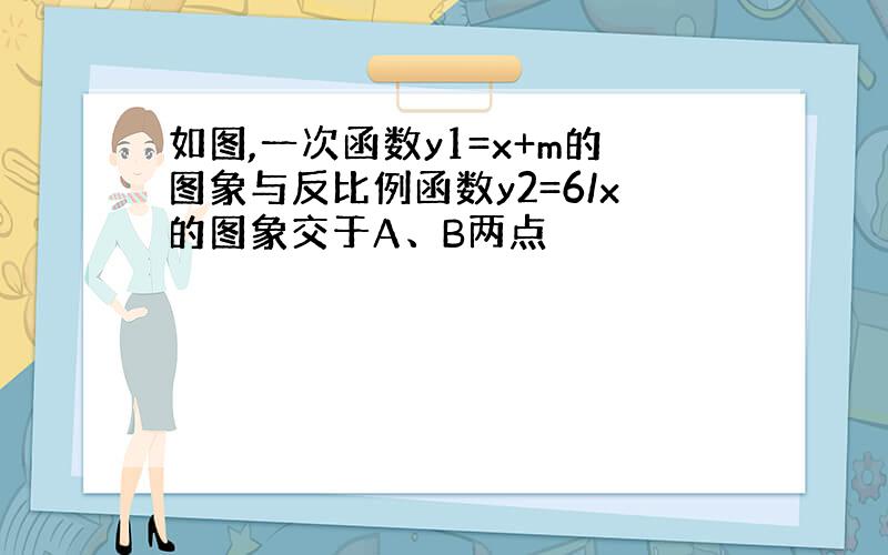 如图,一次函数y1=x+m的图象与反比例函数y2=6/x的图象交于A、B两点