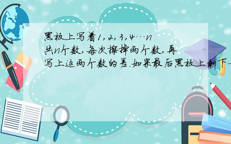 黑板上写着1,2,3,4…n共n个数,每次擦掉两个数,再写上这两个数的差.如果最后黑板上剩下一个数0,那么在