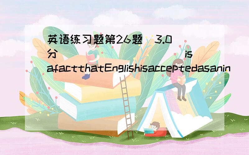 英语练习题第26题(3.0)分___________isafactthatEnglishisacceptedasanin