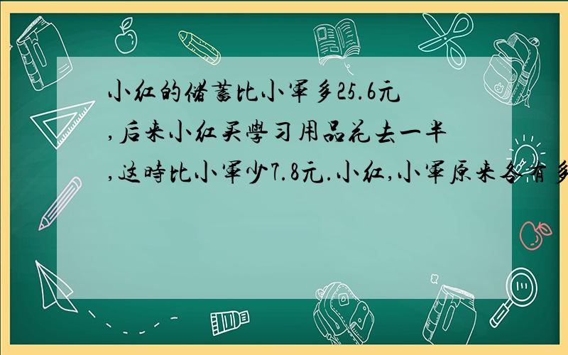 小红的储蓄比小军多25.6元,后来小红买学习用品花去一半,这时比小军少7.8元.小红,小军原来各有多少钱?