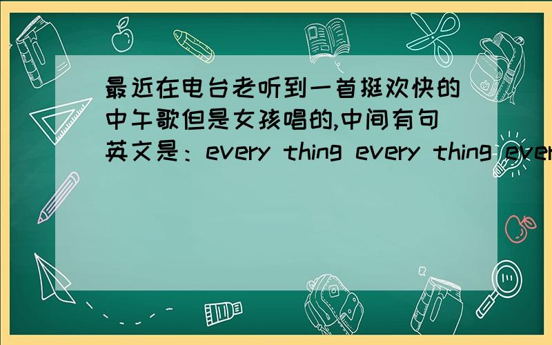 最近在电台老听到一首挺欢快的中午歌但是女孩唱的,中间有句英文是：every thing every thing ever
