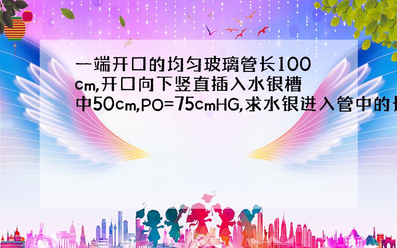 一端开口的均匀玻璃管长100cm,开口向下竖直插入水银槽中50cm,PO=75cmHG,求水银进入管中的长度