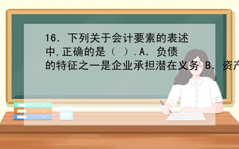 16．下列关于会计要素的表述中,正确的是（ ）.A．负债的特征之一是企业承担潜在义务 B．资产的