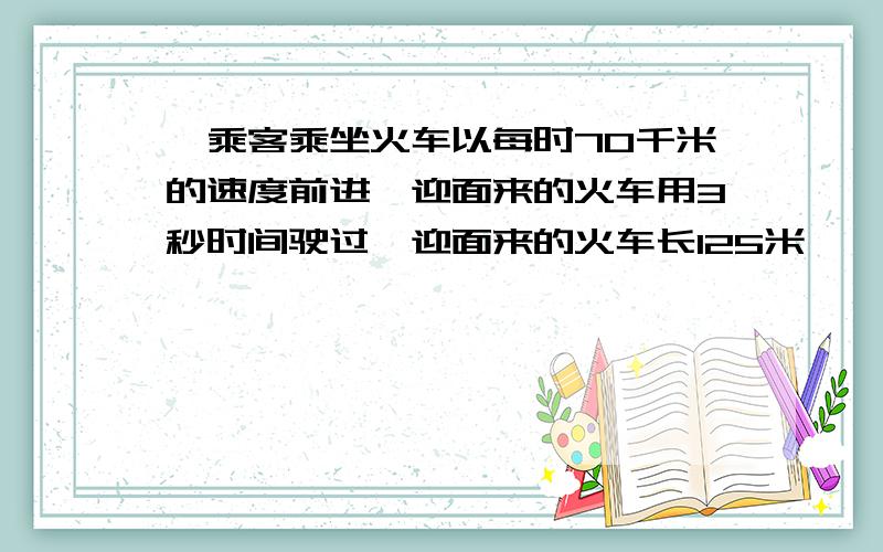 一乘客乘坐火车以每时70千米的速度前进,迎面来的火车用3秒时间驶过,迎面来的火车长125米,