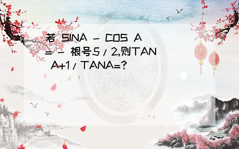 若 SINA - COS A= - 根号5/2,则TAN A+1/TANA=?