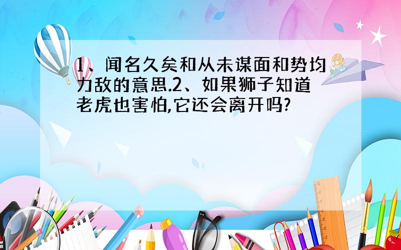 1、闻名久矣和从未谋面和势均力敌的意思.2、如果狮子知道老虎也害怕,它还会离开吗?