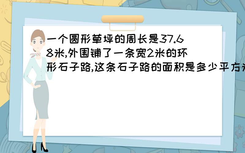 一个圆形草坪的周长是37.68米,外围铺了一条宽2米的环形石子路,这条石子路的面积是多少平方米?