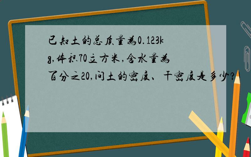 已知土的总质量为0.123kg,体积70立方米,含水量为百分之20,问土的密度、干密度是多少?