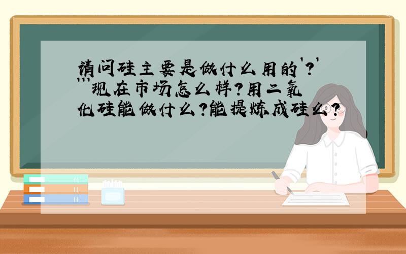 请问硅主要是做什么用的`?````现在市场怎么样?用二氧化硅能做什么?能提炼成硅么?