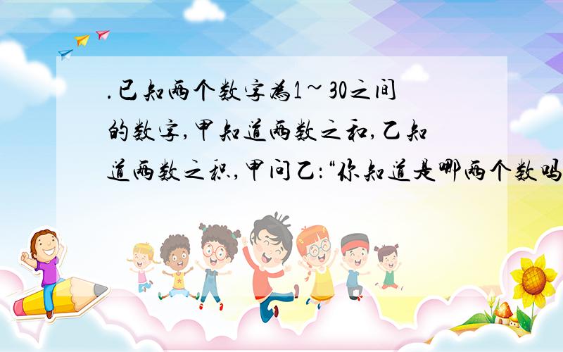 .已知两个数字为1~30之间的数字,甲知道两数之和,乙知道两数之积,甲问乙：“你知道是哪两个数吗?”乙说：乙问甲：“你知