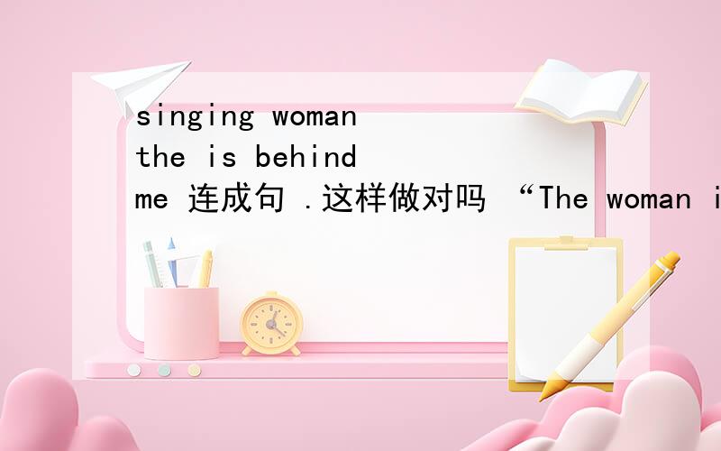 singing woman the is behind me 连成句 .这样做对吗 “The woman is sing