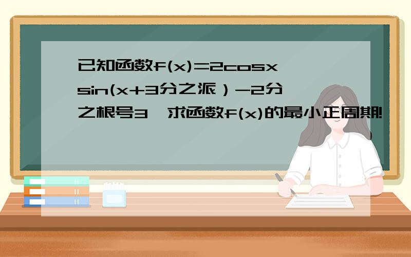 已知函数f(x)=2cosxsin(x+3分之派）-2分之根号3、求函数f(x)的最小正周期!