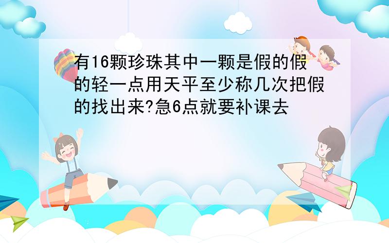 有16颗珍珠其中一颗是假的假的轻一点用天平至少称几次把假的找出来?急6点就要补课去