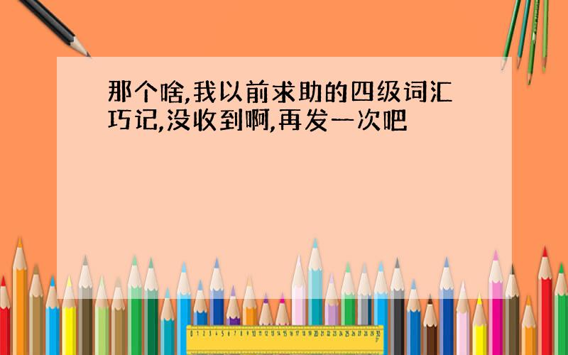 那个啥,我以前求助的四级词汇巧记,没收到啊,再发一次吧