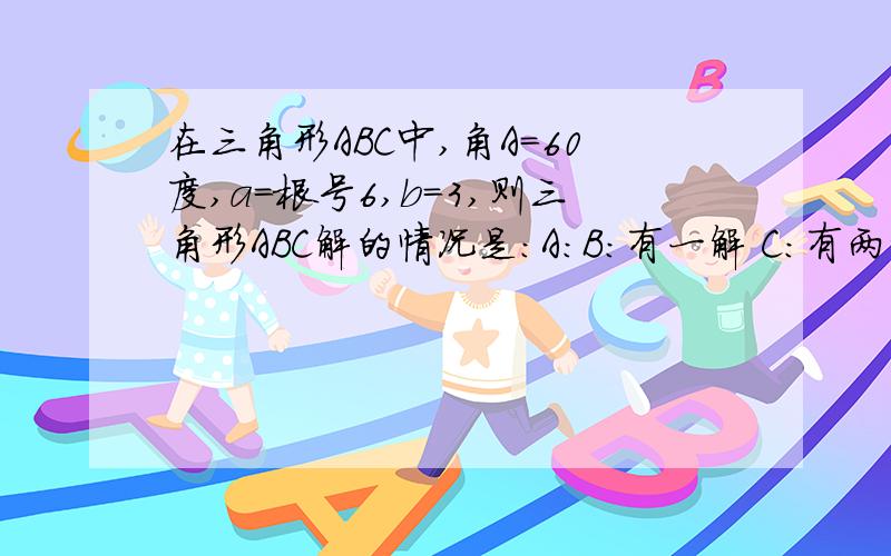 在三角形ABC中,角A=60度,a=根号6,b=3,则三角形ABC解的情况是：A：B:有一解 C:有两解